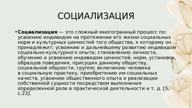 СОЦИАЛИЗАЦИЯ Социализация  — это сложный многогранный процесс по: усвоению индивидом на протяжении его жизни социальных норм и культурных ценностей того общества, к которому он принадлежит; усвоению и дальнейшему развитию индивидом социально-культурного опыта; становлению личности, обучению и усвоению индивидом ценностей, норм, установок, образцов поведения, присущих данному обществу, социальной общности, группе; включению человека в социальную практику, приобретению им социальных качеств, усвоению общественного опыта и реализации собственной сущности посредством выполнения определенной роли в практической деятельности и т. д. [5, с.23]. 