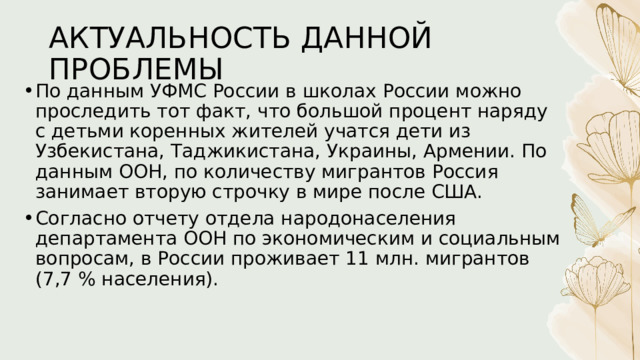 АКТУАЛЬНОСТЬ ДАННОЙ ПРОБЛЕМЫ По данным УФМС России в школах России можно проследить тот факт, что большой процент наряду с детьми коренных жителей учатся дети из Узбекистана, Таджикистана, Украины, Армении. По данным ООН, по количеству мигрантов Россия занимает вторую строчку в мире после США. Согласно отчету отдела народонаселения департамента ООН по экономическим и социальным вопросам, в России проживает 11 млн. мигрантов (7,7 % населения). 