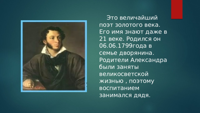  Это величайший поэт золотого века. Его имя знают даже в 21 веке. Родился он 06.06.1799года в семье дворянина. Родители Александра были заняты великосветской жизнью , поэтому воспитанием занимался дядя. 