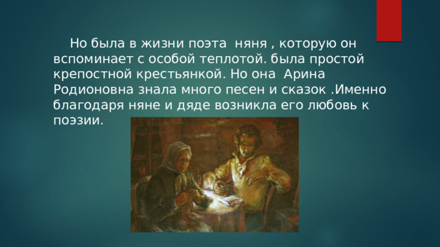  Но была в жизни поэта няня , которую он вспоминает с особой теплотой. была простой крепостной крестьянкой. Но она Арина Родионовна знала много песен и сказок .Именно благодаря няне и дяде возникла его любовь к поэзии. 