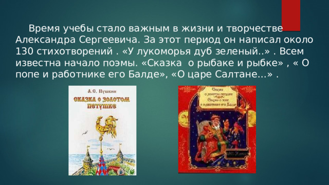  Время учебы стало важным в жизни и творчестве Александра Сергеевича. За этот период он написал около 130 стихотворений . «У лукоморья дуб зеленый..» . Всем известна начало поэмы. «Сказка о рыбаке и рыбке» , « О попе и работнике его Балде», «О царе Салтане…» . 