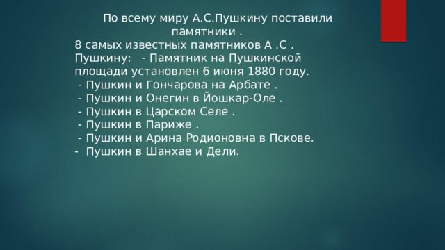  По всему миру А.С.Пушкину поставили памятники . 8 самых известных памятников А .С . Пушкину: - Памятник на Пушкинской площади установлен 6 июня 1880 году.  - Пушкин и Гончарова на Арбате .  - Пушкин и Онегин в Йошкар-Оле .  - Пушкин в Царском Селе .  - Пушкин в Париже .  - Пушкин и Арина Родионовна в Пскове. - Пушкин в Шанхае и Дели. 