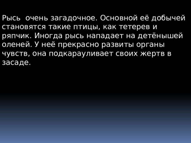 Рысь очень загадочное. Основной её добычей становятся такие птицы, как тетерев и ряпчик. Иногда рысь нападает на детёнышей оленей. У неё прекрасно развиты органы чувств, она подкарауливает своих жертв в засаде. 