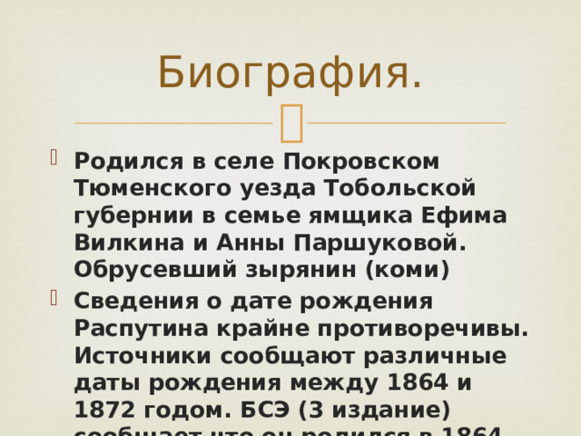 Биография. Родился в селе Покровском Тюменского уезда Тобольской губернии в семье ямщика Ефима Вилкина и Анны Паршуковой. Обрусевший зырянин (коми) Сведения о дате рождения Распутина крайне противоречивы. Источники сообщают различные даты рождения между 1864 и 1872 годом. БСЭ (3 издание) сообщает что он родился в 1864-1865 году. 
