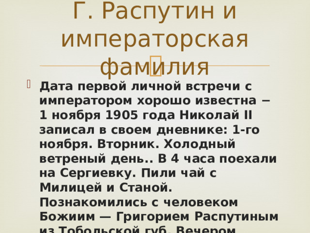 Г. Распутин и императорская фамилия Дата первой личной встречи с императором хорошо известна − 1 ноября 1905 года Николай II записал в своем дневнике: 1-го ноября. Вторник. Холодный ветреный день.. В 4 часа поехали на Сергиевку. Пили чай с Милицей и Станой. Познакомились с человеком Божиим — Григорием Распутиным из Тобольской губ. Вечером укладывался, много занимался и провел вечер с Аликс. 