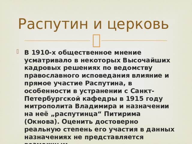 Распутин и церковь В 1910-х общественное мнение усматривало в некоторых Высочайших кадровых решениях по ведомству православного исповедания влияние и прямое участие Распутина, в особенности в устранении с Санкт-Петербургской кафедры в 1915 году митрополита Владимира и назначении на неё „распутинца“ Питирима (Окнова). Оценить достоверно реальную степень его участия в данных назначениях не представляется возможным . 