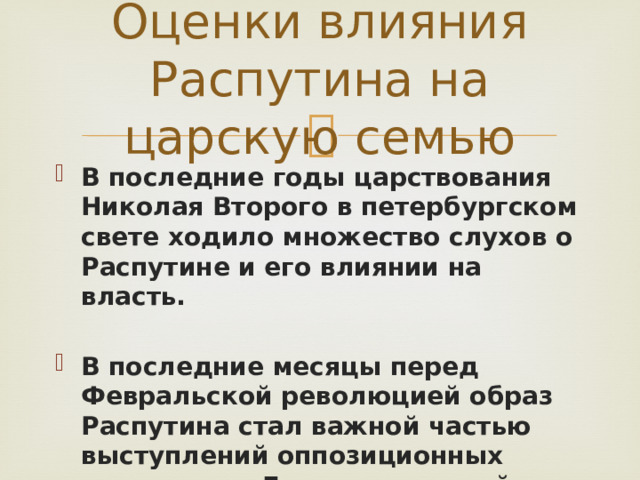 Оценки влияния Распутина на царскую семью В последние годы царствования Николая Второго в петербургском свете ходило множество слухов о Распутине и его влиянии на власть.  В последние месяцы перед Февральской революцией образ Распутина стал важной частью выступлений оппозиционных депутатов в Государственной Думе 