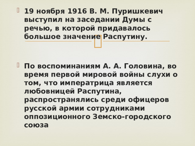 19 ноября 1916 В. М. Пуришкевич выступил на заседании Думы с речью, в которой придавалось большое значение Распутину.   По воспоминаниям А. А. Головина, во время первой мировой войны слухи о том, что императрица является любовницей Распутина, распространялись среди офицеров русской армии сотрудниками оппозиционного Земско-городского союза 