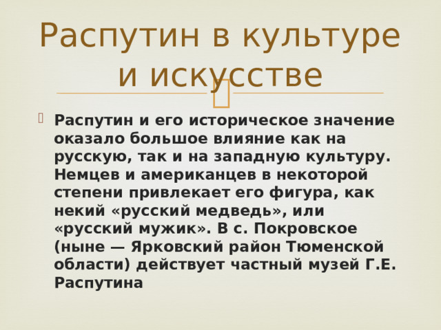 Распутин в культуре и искусстве Распутин и его историческое значение оказало большое влияние как на русскую, так и на западную культуру. Немцев и американцев в некоторой степени привлекает его фигура, как некий «русский медведь», или «русский мужик». В с. Покровское (ныне — Ярковский район Тюменской области) действует частный музей Г.Е. Распутина 