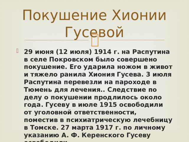 Покушение Хионии Гусевой 29 июня (12 июля) 1914 г. на Распутина в селе Покровском было совершено покушение. Его ударила ножом в живот и тяжело ранила Хиония Гусева. 3 июля Распутина перевезли на пароходе в Тюмень для лечения.. Следствие по делу о покушении продлилось около года. Гусеву в июле 1915 освободили от уголовной ответственности, поместив в психиатрическую лечебницу в Томске. 27 марта 1917 г. по личному указанию А. Ф. Керенского Гусеву освободили. 