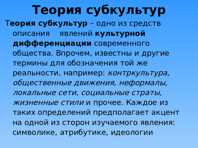 Теория субкультур Т еория субкультур – одно из средств описания явлений культурной дифференциации современного общества. Впрочем, известны и другие термины для обозначения той же реальности, например: контркультура, общественные движения, неформалы, локальные сети, социальные страты, жизненные стили и прочее. Каждое из таких определений предполагает акцент на одной из сторон изучаемого явления: символике, атрибутике, идеологии 