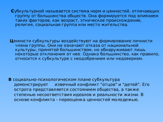  с убкультурной называется система норм и ценностей, отличающих группу от большинства обществ. Она формируется под влиянием таких факторов, как возраст, этническое происхождение, религия, социальная группа или место жительства. Ц енности субкультуры воздействуют на формирование личности члена группы. Они не означают отказа от национальной культуры, принятой большинством, но обнаруживают лишь некоторые отклонения от нее. Однако большинство, как правило, относится к субкультуре с неодобрением или недоверием. В социально-психологическом плане субкультура демонстрирует извечный конфликт 