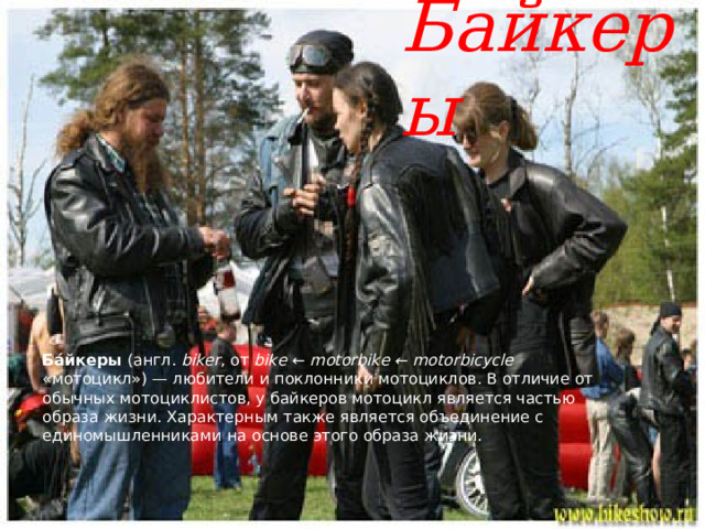 Байкеры Ба́йкеры (англ. biker , от bike ← motorbike ← motorbicycle «мотоцикл») — любители и поклонники мотоциклов. В отличие от обычных мотоциклистов, у байкеров мотоцикл является частью образа жизни. Характерным также является объединение с единомышленниками на основе этого образа жизни. 