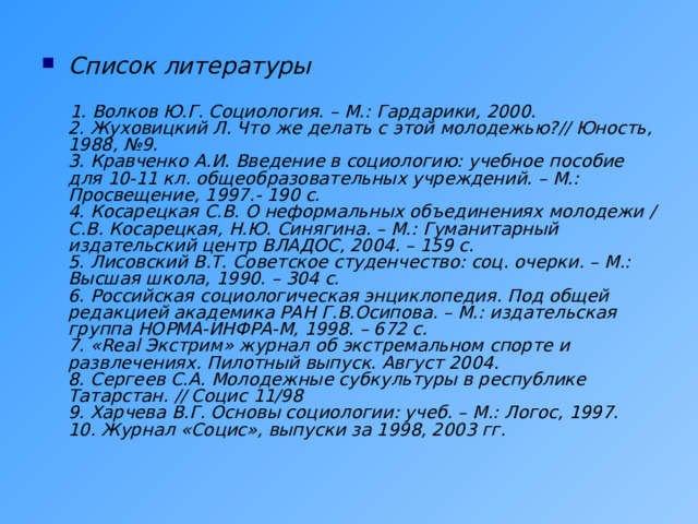 Список литературы    1. Волков Ю.Г. Социология. – М.: Гардарики, 2000.  2. Жуховицкий Л. Что же делать с этой молодежью?// Юность, 1988, №9.  3. Кравченко А.И. Введение в социологию: учебное пособие для 10-11 кл. общеобразовательных учреждений. – М.: Просвещение, 1997.- 190 с.  4. Косарецкая С.В. О неформальных объединениях молодежи / С.В. Косарецкая, Н.Ю. Синягина. – М.: Гуманитарный издательский центр ВЛАДОС, 2004. – 159 с.  5. Лисовский В.Т. Советское студенчество: соц. очерки. – М.: Высшая школа, 1990. – 304 с.  6. Российская социологическая энциклопедия. Под общей редакцией академика РАН Г.В.Осипова. – М.: издательская группа НОРМА-ИНФРА-М, 1998. – 672 с.  7. «Real Экстрим» журнал об экстремальном спорте и развлечениях. Пилотный выпуск. Август 2004.  8. Сергеев С.А. Молодежные субкультуры в республике Татарстан. // Социс 11/98  9. Харчева В.Г. Основы социологии: учеб. – М.: Логос, 1997.  10. Журнал «Социс», выпуски за 1998, 2003 гг. 