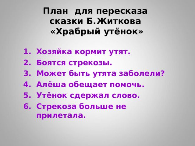 План для пересказа  сказки Б.Житкова  «Храбрый утёнок» Хозяйка кормит утят. Боятся стрекозы. Может быть утята заболели? Алёша обещает помочь. Утёнок сдержал слово. Стрекоза больше не прилетала.   