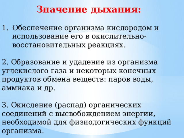 Значение дыхания: Обеспечение организма кислородом и использование его в окислительно-восстановительных реакциях. 2. Образование и удаление из организма углекислого газа и некоторых конечных продуктов обмена веществ: паров воды, аммиака и др. 3. Окисление (распад) органических соединений с высвобождением энергии, необходимой для физиологических функций организма. 