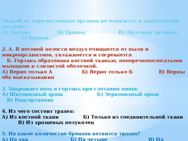   1Какой из перечисленных органов не относится к дыхательной системе? А) Лёгкие; Б) Трахея; В) Лёгочная артерия; Г) Бронхи.   2. А. В носовой полости воздух очищается от пыли и микроорганизмов, увлажняется и согревается  Б. Гортань образована костной тканью, поперечнополосатыми мышцами и слизистой оболочкой. А) Верно только А Б) Верно только Б В) Верны оба высказывания   3. Закрывает вход в гортань при глотании пищи: А) Щитовидный хрящ Б) Зерновидный хрящ В) Надгортанник   4. Из чего состоит трахея: А) Из костной ткани Б) Только из соединительной ткани В) Из хрящевых полуколец   5. На какое количество бронхов ветвится трахея? А) На два Б) На четыре В) На множество   6. Ткань легких состоит из: А) Альвеол Б) Бронхиол В) Легочной плевры  