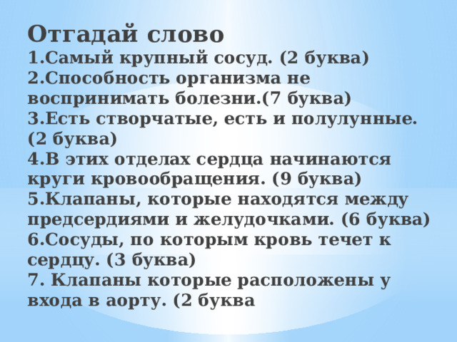 Отгадай слово  1.Самый крупный сосуд. (2 буква)  2.Способность организма не воспринимать болезни.(7 буква)  3.Есть створчатые, есть и полулунные. (2 буква)  4.В этих отделах сердца начинаются круги кровообращения. (9 буква)  5.Клапаны, которые находятся между предсердиями и желудочками. (6 буква)  6.Сосуды, по которым кровь течет к сердцу. (3 буква)  7. Клапаны которые расположены у входа в аорту. (2 буква   