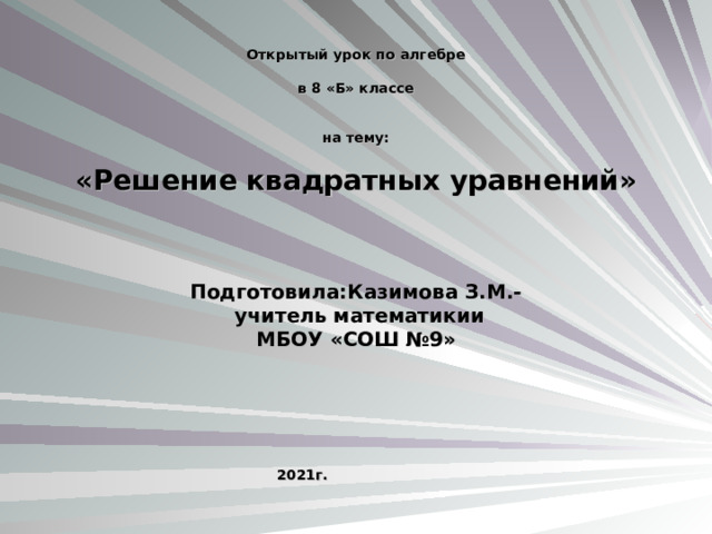        Открытый урок по алгебре   в 8 «Б» классе     на тему:   «Решение квадратных уравнений»         Подготовила:Казимова З.М.-  учитель математикии МБОУ «СОШ №9»           2021г.        