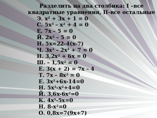   Разделить на два столбика: I –все квадратные уравнения, II- все остальные  Э. х 2 + 3х + 1 = 0  С. 5х 3 – х 2 + 4 = 0  Е. 7х – 5 = 0  Й. 2х 2 – 5 = 0  Н. 5х=22-4(х-7)  Ч. 3х 2 – 2х 3 + 7 = 0  Н. 3,2х 2 + 6х = 0  Ш. – 1,5х 2 = 0  Е. 3(х + 2) = 7х – 4  Т. 7х – 8х 2 = 0  Е. 3х 2 +6х-14=0  Н. 5х 3 -х 2 +4=0  Й. 3,6х-6х 2 =0  К. 4х 5 -5х=0  Н. 8-х 2 =0  О. 0,8х=7(9х+7) 