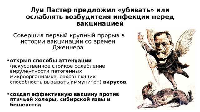 Луи Пастер предложил «убивать» или ослаблять возбудителя инфекции перед вакцинацией   Совершил первый крупный прорыв в истории вакцинации со времен Дженнера открыл способы аттенуации (искусственное стойкое ослабление вирулентности патогенных микроорганизмов, сохраняющих способность вызывать иммунитет) вирусов , создал эффективную вакцину против птичьей холеры, сибирской язвы и бешенства 