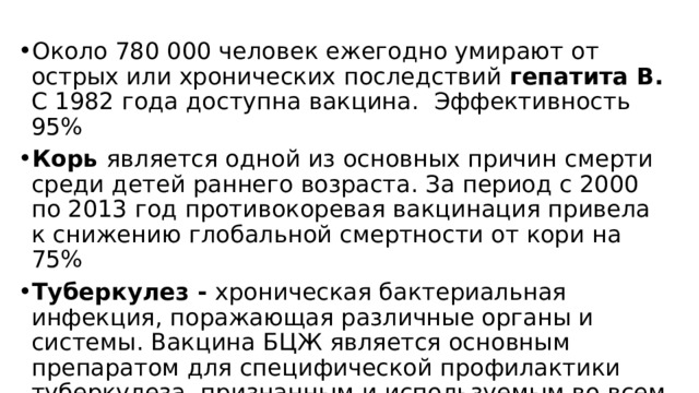 Около 780 000 человек ежегодно умирают от острых или хронических последствий гепатита В. С 1982 года доступна вакцина. Эффективность 95% Корь является одной из основных причин смерти среди детей раннего возраста. За период с 2000 по 2013 год противокоревая вакцинация привела к снижению глобальной смертности от кори на 75% Туберкулез - хроническая бактериальная инфекция, поражающая различные органы и системы. Вакцина БЦЖ является основным препаратом для специфической профилактики туберкулеза, признанным и используемым во всем мире 