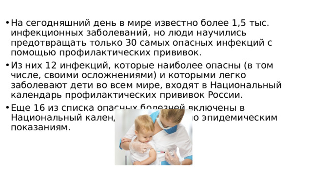 На сегодняшний день в мире известно более 1,5 тыс. инфекционных заболеваний, но люди научились предотвращать только 30 самых опасных инфекций с помощью профилактических прививок. Из них 12 инфекций, которые наиболее опасны (в том числе, своими осложнениями) и которыми легко заболевают дети во всем мире, входят в Национальный календарь профилактических прививок России. Еще 16 из списка опасных болезней включены в Национальный календарь прививок по эпидемическим показаниям. 