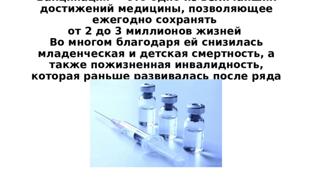Вакцинация — это одно из величайших достижений медицины, позволяющее ежегодно сохранять  от 2 до 3 миллионов жизней  Во многом благодаря ей снизилась младенческая и детская смертность, а также пожизненная инвалидность, которая раньше развивалась после ряда инфекций  
