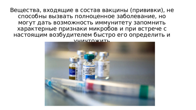 Вещества, входящие в состав вакцины (прививки), не способны вызвать полноценное заболевание, но могут дать возможность иммунитету запомнить характерные признаки микробов и при встрече с настоящим возбудителем быстро его определить и уничтожить 