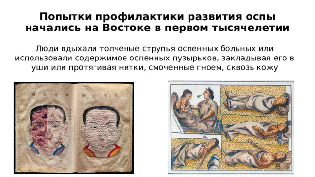 Попытки профилактики развития оспы начались на Востоке в первом тысячелетии Люди вдыхали толченые струпья оспенных больных или использовали содержимое оспенных пузырьков, закладывая его в уши или протягивая нитки, смоченные гноем, сквозь кожу 