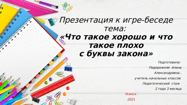 Презентация к игре-беседе  тема:  «Что такое хорошо и что такое плохо  с буквы закона»   Подготовила: Подорожняя Алена Александровна ,  учитель начальных классов         Педагогический стаж   2 года 3 месяца Усинск 2021 