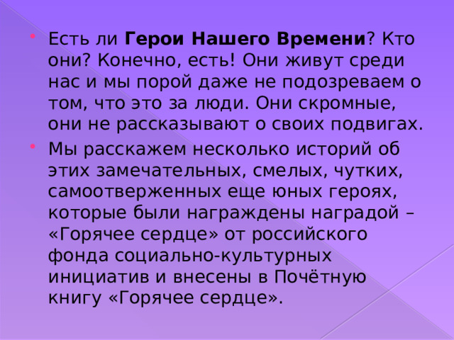 Есть ли Герои Нашего Времени ? Кто они? Конечно, есть! Они живут среди нас и мы порой даже не подозреваем о том, что это за люди. Они скромные, они не рассказывают о своих подвигах. Мы расскажем несколько историй об этих замечательных, смелых, чутких, самоотверженных еще юных героях, которые были награждены наградой – «Горячее сердце» от российского фонда социально-культурных инициатив и внесены в Почётную книгу «Горячее сердце». 