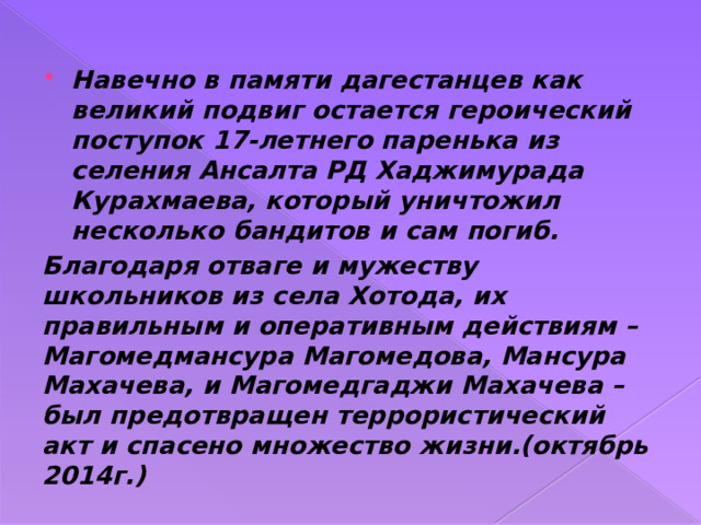 Навечно в памяти дагестанцев как великий подвиг остается героический поступок 17-летнего паренька из селения Ансалта РД Хаджимурада Курахмаева, который уничтожил несколько бандитов и сам погиб. Благодаря отваге и мужеству школьников из села Хотода, их правильным и оперативным действиям – Магомедмансура Магомедова, Мансура Махачева, и Магомедгаджи Махачева – был предотвращен террористический акт и спасено множество жизни.(октябрь 2014г.) 