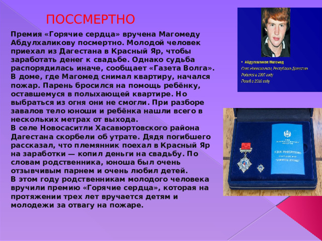  ПОССМЕРТНО Премия «Горячие сердца» вручена Магомеду Абдулхаликову посмертно. Молодой человек приехал из Дагестана в Красный Яр, чтобы заработать денег к свадьбе. Однако судьба распорядилась иначе, сообщает «Газета Волга». В доме, где Магомед снимал квартиру, начался пожар. Парень бросился на помощь ребёнку, оставшемуся в полыхающей квартире. Но выбраться из огня они не смогли. При разборе завалов тело юноши и ребёнка нашли всего в нескольких метрах от выхода. В селе Новосаситли Хасавюртовского района Дагестана скорбели об утрате. Дядя погибшего рассказал, что племянник поехал в Красный Яр на заработки — копил деньги на свадьбу. По словам родственника, юноша был очень отзывчивым парнем и очень любил детей. В этом году родственникам молодого человека вручили премию «Горячие сердца», которая на протяжении трех лет вручается детям и молодежи за отвагу на пожаре. 