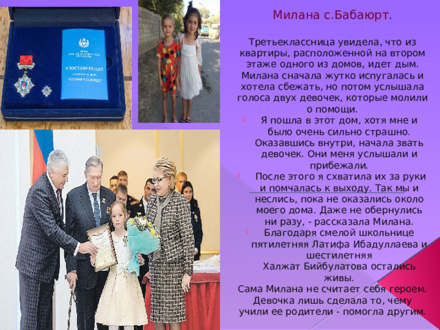 Милана с.Бабаюрт. Третьеклассница увидела, что из квартиры, расположенной на втором этаже одного из домов, идет дым. Милана сначала жутко испугалась и хотела сбежать, но потом услышала голоса двух девочек, которые молили о помощи. Я пошла в этот дом, хотя мне и было очень сильно страшно. Оказавшись внутри, начала звать девочек. Они меня услышали и прибежали.  После этого я схватила их за руки и помчалась к выходу. Так мы и неслись, пока не оказались около моего дома. Даже не обернулись ни разу, - рассказала Милана. Благодаря смелой школьнице пятилетняя Латифа Ибадуллаева и шестилетняя Халжат Бийбулатова остались живы. Сама Милана не считает себя героем. Девочка лишь сделала то, чему учили ее родители - помогла другим. 