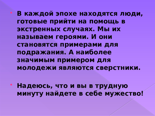 В каждой эпохе находятся люди, готовые прийти на помощь в экстренных случаях. Мы их называем героями. И они становятся примерами для подражания. А наиболее значимым примером для молодежи являются сверстники.  Надеюсь, что и вы в трудную минуту найдете в себе мужество!  