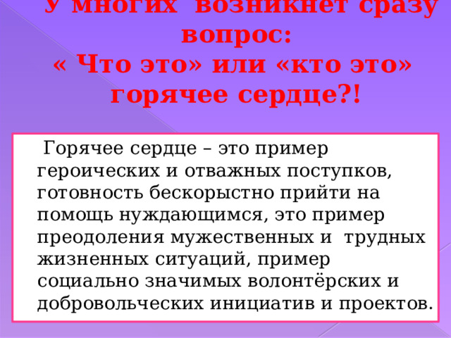 У многих возникнет сразу вопрос:  « Что это» или «кто это»  горячее сердце?!  Горячее сердце – это пример героических и отважных поступков, готовность бескорыстно прийти на помощь нуждающимся, это пример преодоления мужественных и трудных жизненных ситуаций, пример социально значимых волонтёрских и добровольческих инициатив и проектов. 