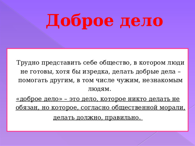Доброе дело  Трудно представить себе общество, в котором люди не готовы, хотя бы изредка, делать добрые дела – помогать другим, в том числе чужим, незнакомым людям. «доброе дело» – это дело, которое никто делать не обязан, но которое, согласно общественной морали, делать должно, правильно.   