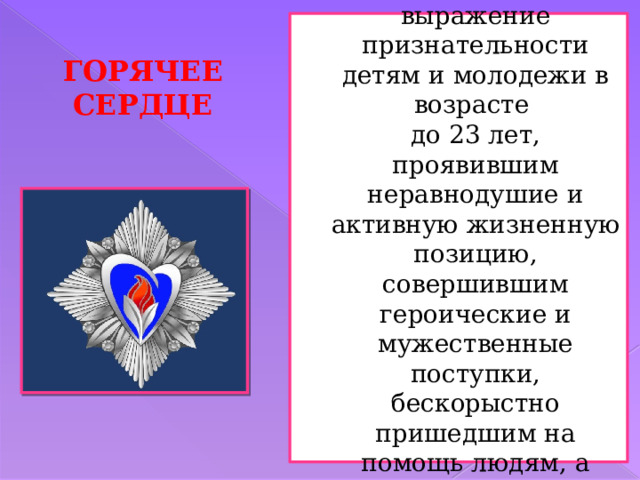 Основной целью инициативы является чествование и выражение признательности детям и молодежи в возрасте  до 23 лет, проявившим неравнодушие и активную жизненную позицию, совершившим героические и мужественные поступки, бескорыстно пришедшим на помощь людям, а также преодолевшим трудные жизненные ситуации. ГОРЯЧЕЕ СЕРДЦЕ 