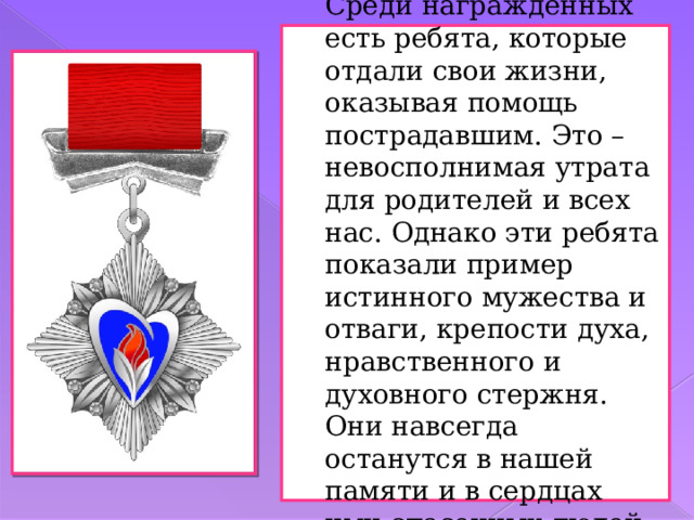 Среди награжденных есть ребята, которые отдали свои жизни, оказывая помощь пострадавшим. Это – невосполнимая утрата для родителей и всех нас. Однако эти ребята показали пример истинного мужества и отваги, крепости духа, нравственного и духовного стержня. Они навсегда останутся в нашей памяти и в сердцах ими спасенных людей. 