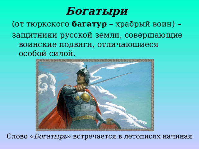 Богатыри  (от тюркского багатур – храбрый воин) – защитники русской земли, совершающие воинские подвиги, отличающиеся особой силой. Слово « Богатырь » встречается в летописях начиная с 13 века 