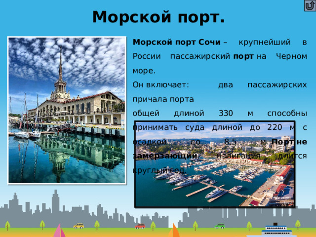Морской порт. Морской   порт   Сочи  – крупнейший в России пассажирский  порт  на Черном море.  Он включает: два пассажирских причала порта  общей длиной 330 м способны принимать суда длиной до 220 м с осадкой до 8,5 м.  Порт не замерзающий , навигация длится круглый год. 