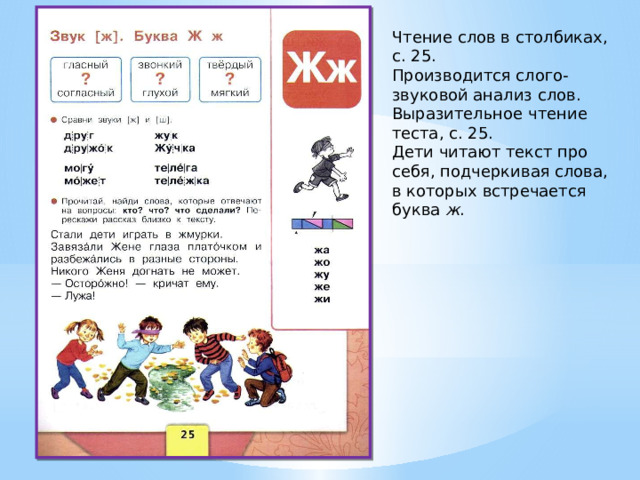 Чтение слов в столбиках, с. 25. Производится слого-звуковой анализ слов. Выразительное чтение теста, с. 25. Дети читают текст про себя, подчеркивая слова, в которых встречается буква ж . 