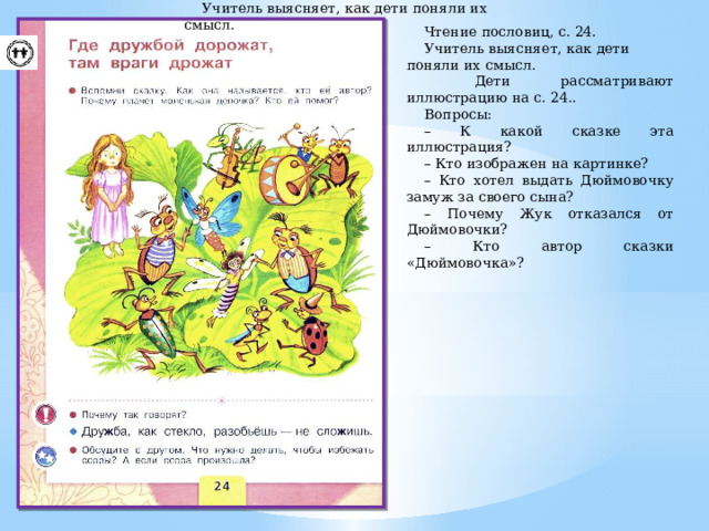 Чтение пословиц, с. 148. Учитель выясняет, как дети поняли их смысл. Чтение пословиц, с. 24. Учитель выясняет, как дети поняли их смысл.  Дети рассматривают иллюстрацию на с. 24.. Вопросы: – К какой сказке эта иллюстрация? – Кто изображен на картинке? – Кто хотел выдать Дюймовочку замуж за своего сына? – Почему Жук отказался от Дюймовочки? – Кто автор сказки «Дюймовочка»? 