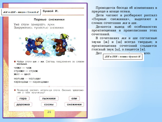 Проводится беседа об изменениях в природе в конце осени. Дети читают и разбирают рассказ «Первые снежинки», выделяют в словах сочетания жи и ши. Делается вывод об особенностях произношения и правописания этих сочетаний. В сочетаниях жи и ши согласные звуки [ж] и [ш] всегда твердые; в произношении сочетаний слышится гласный звук [ы], а пишется [и]. Дети выводят и читают правило: 