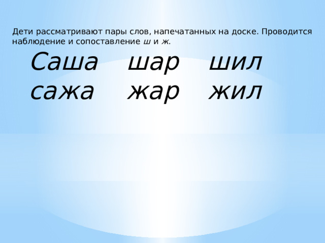Дети рассматривают пары слов, напечатанных на доске. Проводится наблюдение и сопоставление ш  и ж .  Саша   шар   шил  сажа   жар   жил 