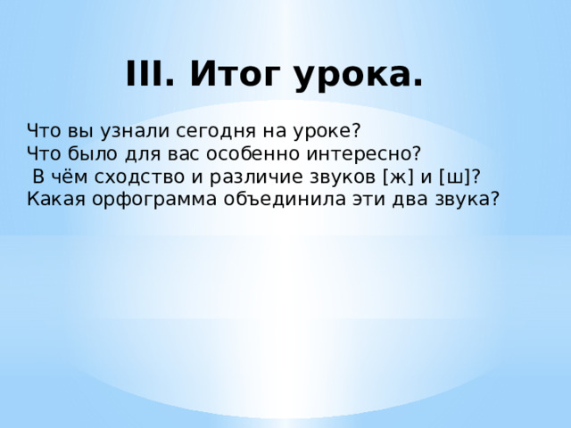 III. Итог урока. Что вы узнали сегодня на уроке? Что было для вас особенно интересно?  В чём сходство и различие звуков [ж] и [ш]? Какая орфограмма объединила эти два звука? 