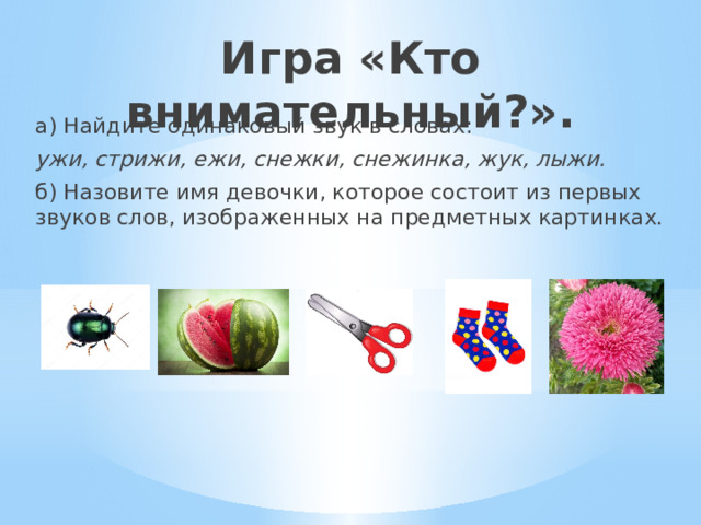 Игра «Кто внимательный?».   а) Найдите одинаковый звук в словах: ужи, стрижи, ежи, снежки, снежинка, жук, лыжи. б) Назовите имя девочки, которое состоит из первых звуков слов, изображенных на предметных картинках. 