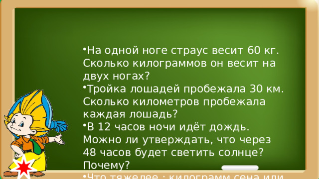 На одной ноге страус весит 60 кг. Сколько килограммов он весит на двух ногах? Тройка лошадей пробежала 30 км. Сколько километров пробежала каждая лошадь? В 12 часов ночи идёт дождь. Можно ли утверждать, что через 48 часов будет светить солнце? Почему? Что тяжелее : килограмм сена или килограмм железа?  