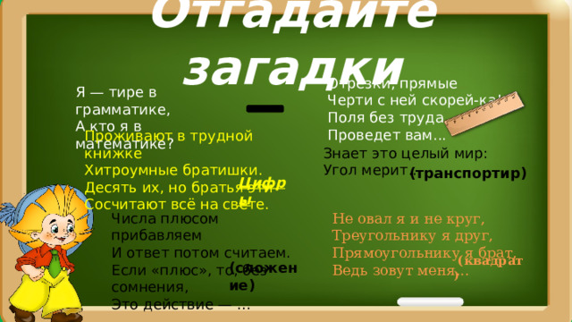 Отгадайте загадки Отрезки, прямые  Черти с ней скорей-ка!  Поля без труда  Проведет вам...  Я — тире в грамматике,  А кто я в математике?  Проживают в трудной книжке  Хитроумные братишки.  Десять их, но братья эти  Сосчитают всё на свете.  Знает это целый мир:  Угол мерит...  (транспортир) Цифры Числа плюсом прибавляем  И ответ потом считаем.  Если «плюс», то, без сомнения,  Это действие — ...  Не овал я и не круг,  Треугольнику я друг,  Прямоугольнику я брат,  Ведь зовут меня...     (квадрат ) (сложение) 